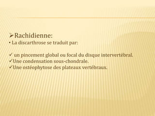 Rachidienne:
• La discarthrose se traduit par:
 un pincement global ou focal du disque intervertébral.
Une condensation sous-chondrale.
Une ostéophytose des plateaux vertébraux.
 