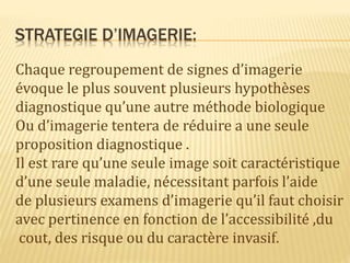 STRATEGIE D’IMAGERIE:
Chaque regroupement de signes d’imagerie
évoque le plus souvent plusieurs hypothèses
diagnostique qu’une autre méthode biologique
Ou d’imagerie tentera de réduire a une seule
proposition diagnostique .
Il est rare qu’une seule image soit caractéristique
d’une seule maladie, nécessitant parfois l’aide
de plusieurs examens d’imagerie qu’il faut choisir
avec pertinence en fonction de l’accessibilité ,du
cout, des risque ou du caractère invasif.
 