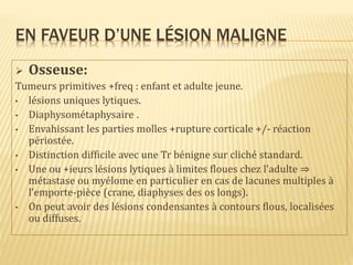 EN FAVEUR D’UNE LÉSION MALIGNE
 Osseuse:
Tumeurs primitives +freq : enfant et adulte jeune.
• lésions uniques lytiques.
• Diaphysométaphysaire .
• Envahissant les parties molles +rupture corticale +/- réaction
périostée.
• Distinction difficile avec une Tr bénigne sur cliché standard.
• Une ou +ieurs lésions lytiques à limites floues chez l’adulte ⇒
métastase ou myélome en particulier en cas de lacunes multiples à
l’emporte-pièce (crane, diaphyses des os longs).
• On peut avoir des lésions condensantes à contours flous, localisées
ou diffuses.
 