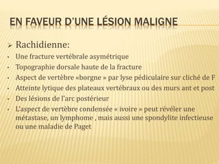 EN FAVEUR D’UNE LÉSION MALIGNE
 Rachidienne:
• Une fracture vertébrale asymétrique
• Topographie dorsale haute de la fracture
• Aspect de vertèbre «borgne » par lyse pédiculaire sur cliché de F
• Atteinte lytique des plateaux vertébraux ou des murs ant et post
• Des lésions de l’arc postérieur
• L’aspect de vertèbre condensée « ivoire » peut révéler une
métastase, un lymphome , mais aussi une spondylite infectieuse
ou une maladie de Paget
 