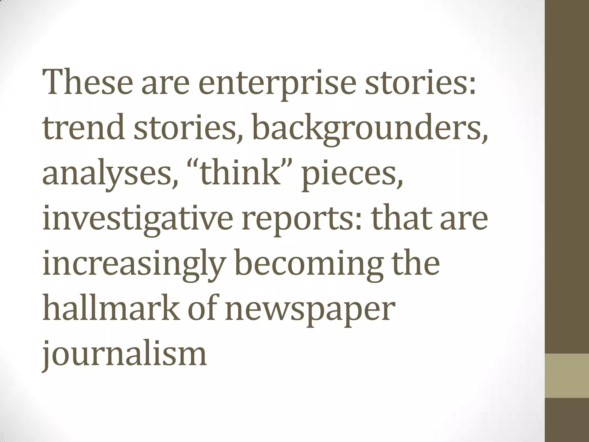 These are enterprise stories:
trend stories, backgrounders,
analyses, “think” pieces,
investigative reports: that are
increasingly becoming the
hallmark of newspaper
journalism
 