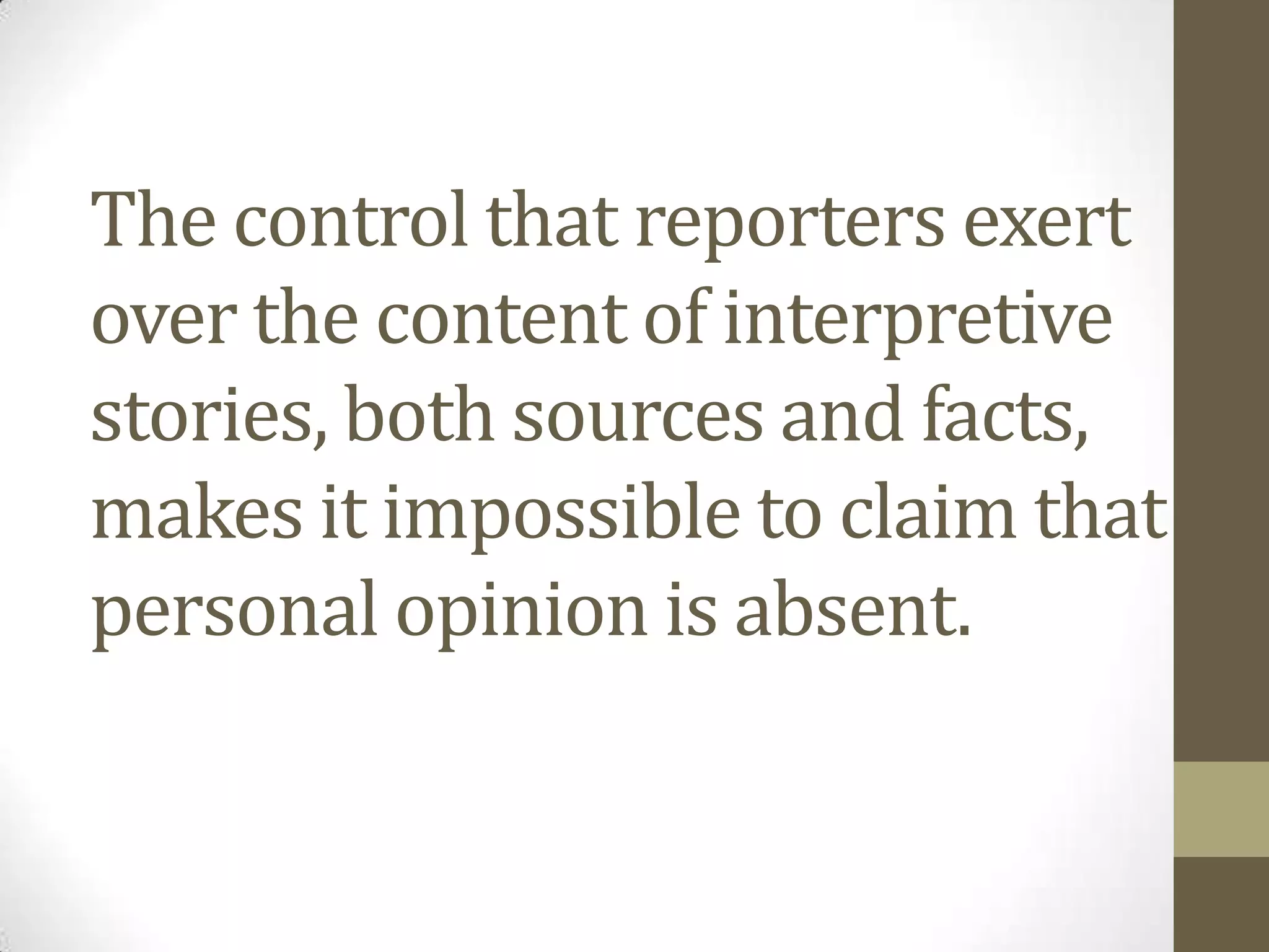 The control that reporters exert
over the content of interpretive
stories, both sources and facts,
makes it impossible to claim that
personal opinion is absent.
 