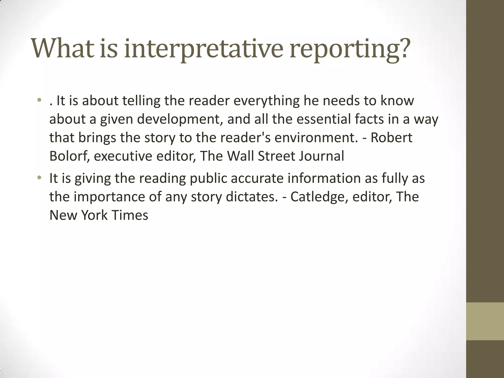 What is interpretative reporting?
• . It is about telling the reader everything he needs to know
  about a given development, and all the essential facts in a way
  that brings the story to the reader's environment. - Robert
  Bolorf, executive editor, The Wall Street Journal
• It is giving the reading public accurate information as fully as
  the importance of any story dictates. - Catledge, editor, The
  New York Times
 