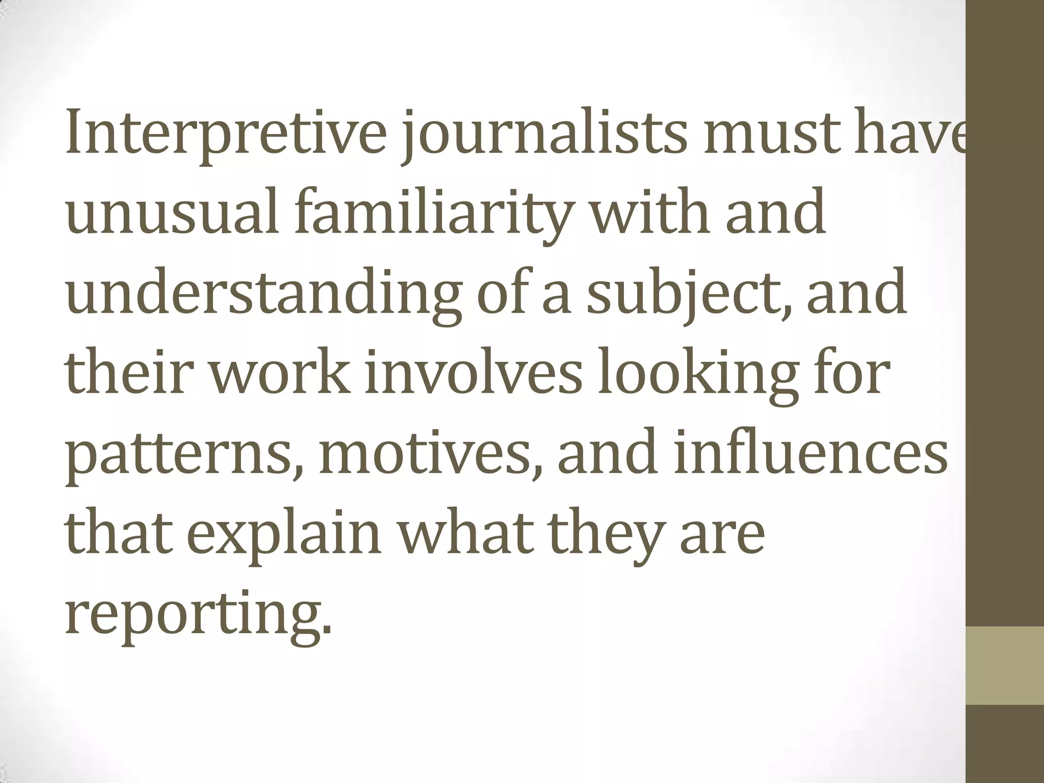 Interpretive journalists must have
unusual familiarity with and
understanding of a subject, and
their work involves looking for
patterns, motives, and influences
that explain what they are
reporting.
 