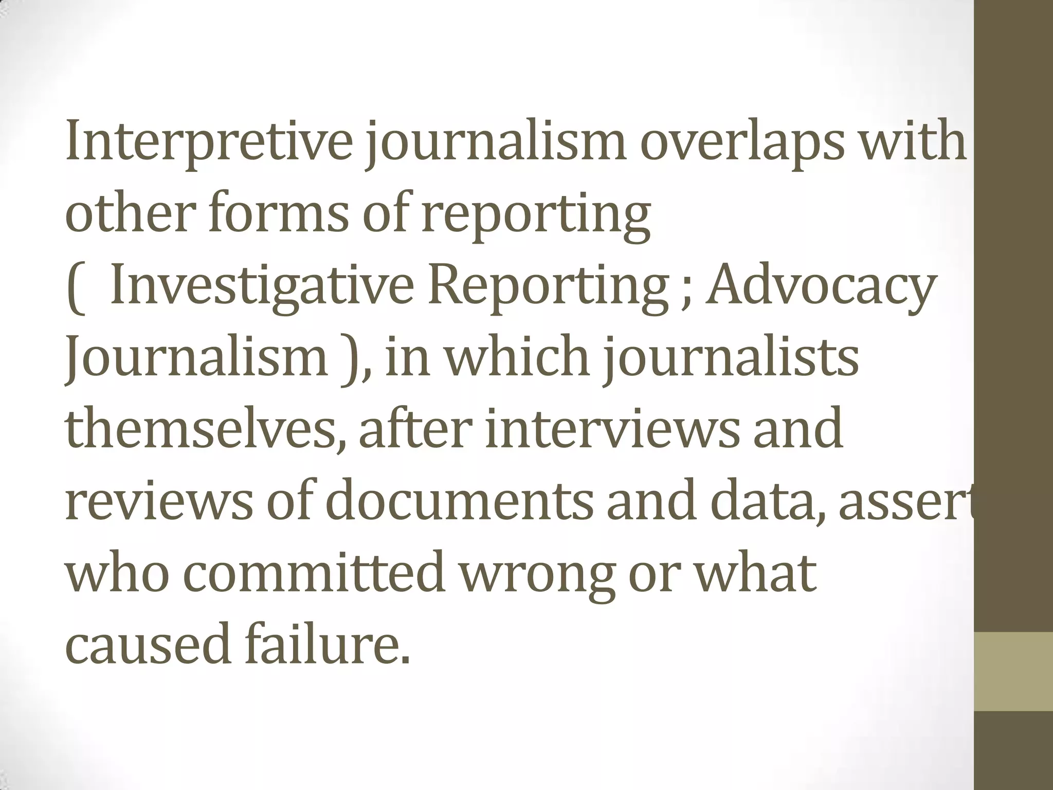 Interpretive journalism overlaps with
other forms of reporting
( Investigative Reporting ; Advocacy
Journalism ), in which journalists
themselves, after interviews and
reviews of documents and data, assert
who committed wrong or what
caused failure.
 