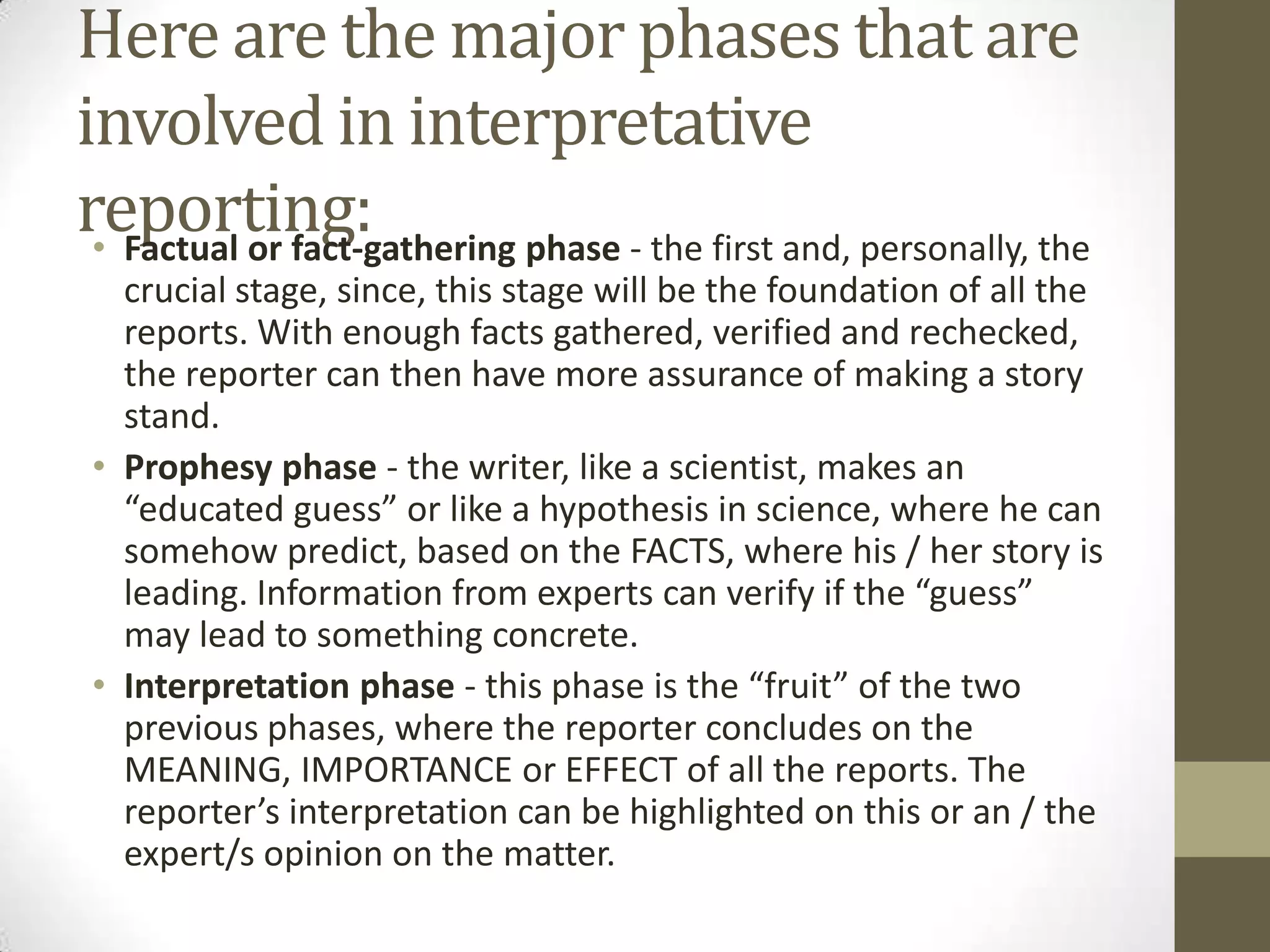 Here are the major phases that are
involved in interpretative
reporting:
 • Factual or fact-gathering phase - the first and, personally, the
   crucial stage, since, this stage will be the foundation of all the
   reports. With enough facts gathered, verified and rechecked,
   the reporter can then have more assurance of making a story
   stand.
 • Prophesy phase - the writer, like a scientist, makes an
   “educated guess” or like a hypothesis in science, where he can
   somehow predict, based on the FACTS, where his / her story is
   leading. Information from experts can verify if the “guess”
   may lead to something concrete.
 • Interpretation phase - this phase is the “fruit” of the two
   previous phases, where the reporter concludes on the
   MEANING, IMPORTANCE or EFFECT of all the reports. The
   reporter’s interpretation can be highlighted on this or an / the
   expert/s opinion on the matter.
 
