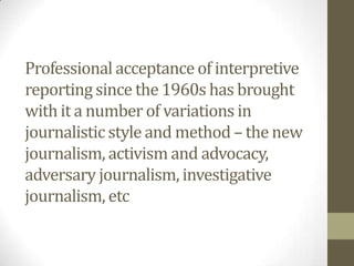 Professional acceptance of interpretive
reporting since the 1960s has brought
with it a number of variations in
journalistic style and method – the new
journalism, activism and advocacy,
adversary journalism, investigative
journalism, etc
 