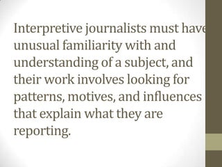 Interpretive journalists must have
unusual familiarity with and
understanding of a subject, and
their work involves looking for
patterns, motives, and influences
that explain what they are
reporting.
 