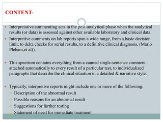  Interpretative commenting acts in the post-analytical phase when the analytical
results (or data) is assessed against other available laboratory and clinical data.
 Interpretive comments on lab reports span a wide range, from a basic decision
limit, to delta checks for serial results, to a definitive clinical diagnosis, (Mario
Plebani,et al)).
 This spectrum contains everything from a canned single-sentence comment
attached automatically to every result of a particular test, to individualized
paragraphs that describe the clinical situation in a detailed & narrative style.
 Typically, interpretive reports might include one or more of the following:
 Description of the abnormal result
 Possible reasons for an abnormal result
 Suggestions for further testing
 Statement of need for immediate treatment
CONTENT-
 