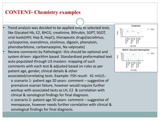 • Trend analysis was decided to be applied only to selected tests
like Glycated Hb, E2, BHCG, creatinine, Bilirubin, SGPT, SGOT,
viral loads(HIV, Hep B, HepC), therapeutic drugs(tacrolimus,
cyclosporine, everolimus, sirolimus, digoxin, phenytoin,
phenobarbitone, carbamazepine, Na valproate)
• Review comments by Pathologist- this should be optional and
system driven- algorithm based. Standardised preformatted text
auto populated through LIS masters- mapping of such
comments with each test & adjusted based on rules as per
patient age, gender, clinical details & other
associated/correlating tests. Example- FSH result- 41 mIU/L-
o scenario 1- patient age 20 years- comment – suggestive of
premature ovarian failure, however would require further
workup with associated tests as LH, E2 & correlation with
clinical & sonological findings for final diagnosis.
o scenario 2- patient age 50 years- comment – suggestive of
menopause, however needs further correlation with clinical &
sonological findings for final diagnosis.
CONTENT- Chemistry examples
 