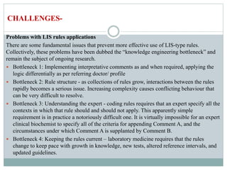 Problems with LIS rules applications
There are some fundamental issues that prevent more effective use of LIS-type rules.
Collectively, these problems have been dubbed the “knowledge engineering bottleneck” and
remain the subject of ongoing research.
 Bottleneck 1: Implementing interpretative comments as and when required, applying the
logic differentially as per referring doctor/ profile
 Bottleneck 2: Rule structure - as collections of rules grow, interactions between the rules
rapidly becomes a serious issue. Increasing complexity causes conflicting behaviour that
can be very difficult to resolve.
 Bottleneck 3: Understanding the expert - coding rules requires that an expert specify all the
contexts in which that rule should and should not apply. This apparently simple
requirement is in practice a notoriously difficult one. It is virtually impossible for an expert
clinical biochemist to specify all of the criteria for appending Comment A, and the
circumstances under which Comment A is supplanted by Comment B.
 Bottleneck 4: Keeping the rules current – laboratory medicine requires that the rules
change to keep pace with growth in knowledge, new tests, altered reference intervals, and
updated guidelines.
CHALLENGES-
 