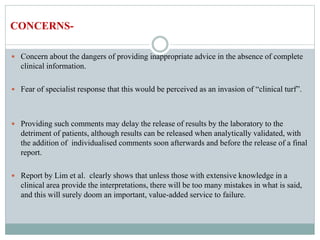  Concern about the dangers of providing inappropriate advice in the absence of complete
clinical information.
 Fear of specialist response that this would be perceived as an invasion of “clinical turf”.
 Providing such comments may delay the release of results by the laboratory to the
detriment of patients, although results can be released when analytically validated, with
the addition of individualised comments soon afterwards and before the release of a final
report.
 Report by Lim et al. clearly shows that unless those with extensive knowledge in a
clinical area provide the interpretations, there will be too many mistakes in what is said,
and this will surely doom an important, value-added service to failure.
CONCERNS-
 