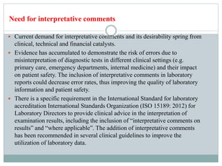  Current demand for interpretative comments and its desirability spring from
clinical, technical and financial catalysts.
 Evidence has accumulated to demonstrate the risk of errors due to
misinterpretation of diagnostic tests in different clinical settings (e.g.
primary care, emergency departments, internal medicine) and their impact
on patient safety. The inclusion of interpretative comments in laboratory
reports could decrease error rates, thus improving the quality of laboratory
information and patient safety.
 There is a specific requirement in the International Standard for laboratory
accreditation International Standards Organization (ISO 15189: 2012) for
Laboratory Directors to provide clinical advice in the interpretation of
examination results, including the inclusion of “interpretative comments on
results” and “where applicable”. The addition of interpretative comments
has been recommended in several clinical guidelines to improve the
utilization of laboratory data.
Need for interpretative comments
 
