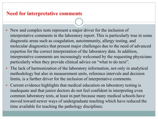  New and complex tests represent a major driver for the inclusion of
interpretative comments in the laboratory report. This is particularly true in some
diagnostic areas such as coagulation, autoimmunity, allergy testing, and
molecular diagnostics that present major challenges due to the need of advanced
expertise for the correct interpretation of the laboratory data. In addition,
interpretative comments are increasingly welcomed by the requesting physicians
particularly when they provide clinical advice on “what to do next”.
 The lack of harmonization of the laboratory information, not only in analytical
methodology but also in measurement units, reference intervals and decision
limits, is a further driver for the inclusion of interpretative comments.
 Current evidence highlights that medical education on laboratory testing is
inadequate and that junior doctors do not feel confident in interpreting even
common laboratory tests, at least in part because many medical schools have
moved toward newer ways of undergraduate teaching which have reduced the
time available for teaching the pathology disciplines.
Need for interpretative comments
 