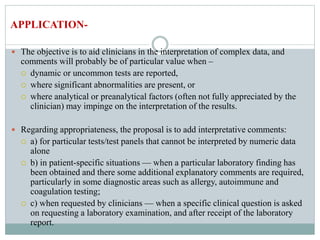  The objective is to aid clinicians in the interpretation of complex data, and
comments will probably be of particular value when –
 dynamic or uncommon tests are reported,
 where significant abnormalities are present, or
 where analytical or preanalytical factors (often not fully appreciated by the
clinician) may impinge on the interpretation of the results.
 Regarding appropriateness, the proposal is to add interpretative comments:
 a) for particular tests/test panels that cannot be interpreted by numeric data
alone
 b) in patient-specific situations — when a particular laboratory finding has
been obtained and there some additional explanatory comments are required,
particularly in some diagnostic areas such as allergy, autoimmune and
coagulation testing;
 c) when requested by clinicians — when a specific clinical question is asked
on requesting a laboratory examination, and after receipt of the laboratory
report.
APPLICATION-
 