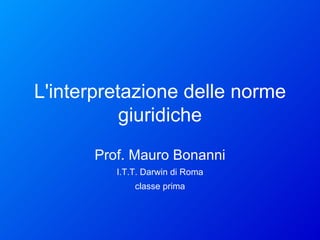 L'interpretazione delle norme giuridiche Prof. Mauro Bonanni I.T.T. Darwin di Roma classe prima 