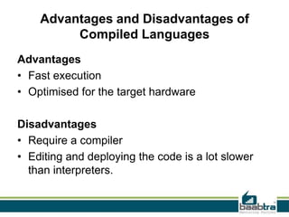 Advantages and Disadvantages of
Compiled Languages
Advantages
• Fast execution
• Optimised for the target hardware
Disadvantages
• Require a compiler
• Editing and deploying the code is a lot slower
than interpreters.
 
