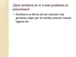 ¿Qué cambiaría en ti si este problema se
solucionara?
 Cambiaria su forma de ser; conocer mas
personas, viajar por el mundo, conocer nuevos
lugares etc.
 