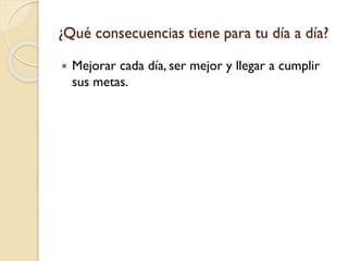 ¿Qué consecuencias tiene para tu día a día?
 Mejorar cada día, ser mejor y llegar a cumplir
sus metas.
 