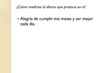 ¿Cómo medirías el efecto que produce en ti?
 Alegría de cumplir mis metas y ser mejor
cada día.
 