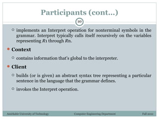 Amirkabir University of Technology Computer Engineering Department Fall 2010
Participants (cont…)
 implements an Interpret operation for nonterminal symbols in the
grammar. Interpret typically calls itself recursively on the variables
representing R1 through Rn.
Context
 contains information that's global to the interpreter.
Client
 builds (or is given) an abstract syntax tree representing a particular
sentence in the language that the grammar defines.
 invokes the Interpret operation.
10
 