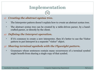 Amirkabir University of Technology Computer Engineering Department Fall 2010
Implementation
1) Creating the abstract syntax tree.
 The Interpreter pattern doesn't explain how to create an abstract syntax tree.
 The abstract syntax tree can be created by a table-driven parser, by a hand-
crafted parser, or directly by the client.
2) Defining the Interpret operation.
 If it's common to create a new interpreter, then it's better to use the Visitor
pattern to put Interpret in a separate "visitor" object.
3) Sharing terminal symbols with the Flyweight pattern.
 Grammars whose sentences contain many occurrences of a terminal symbol
might benefit from sharing a single copy of that symbol.
14
 