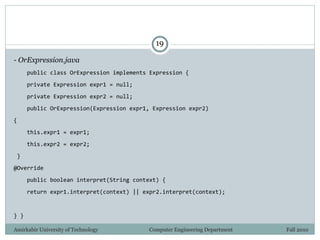 Amirkabir University of Technology Computer Engineering Department Fall 2010
19
- OrExpression.java
public class OrExpression implements Expression {
private Expression expr1 = null;
private Expression expr2 = null;
public OrExpression(Expression expr1, Expression expr2)
{
this.expr1 = expr1;
this.expr2 = expr2;
}
@Override
public boolean interpret(String context) {
return expr1.interpret(context) || expr2.interpret(context);
} }
 