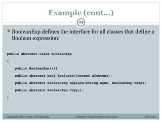 Amirkabir University of Technology Computer Engineering Department Fall 2010
Example (cont…)
BooleanExp defines the interface for all classes that define a
Boolean expression:
public abstract class BooleanExp
{
public BooleanExp(){}
public abstract bool Evaluate(Context aContext);
public abstract BooleanExp Replace(string name, BooleanExp bExp);
public abstract BooleanExp Copy();
}
24
 