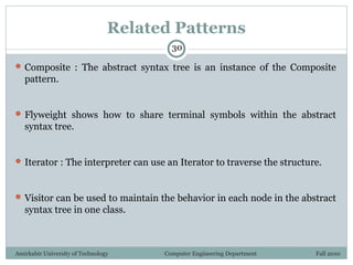 Amirkabir University of Technology Computer Engineering Department Fall 2010
Related Patterns
 Composite : The abstract syntax tree is an instance of the Composite
pattern.
 Flyweight shows how to share terminal symbols within the abstract
syntax tree.
 Iterator : The interpreter can use an Iterator to traverse the structure.
 Visitor can be used to maintain the behavior in each node in the abstract
syntax tree in one class.
30
 
