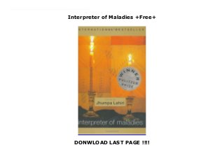 Interpreter of Maladies +Free+
DONWLOAD LAST PAGE !!!!
Top Review Winner of the 2000 Pulitzer Prize for fiction, this stunning debut collection unerringly charts the emotional journeys of characters seeking love beyond the barriers of nations and generations. "A writer of uncommon sensitivity and restraint...Ms. Lahiri expertly captures the out-of-context lives of immigrants, expatriates, and first-generation Americans" (Wall Street Journal). In stories that travel from India to America and back again, Lahiri speaks with universal eloquence to everyone who has ever felt like a foreigner. Honored as "Debut of the Year" by the New Yorker and winner of the PEN/Hemingway Award, Interpreter of Maladies introduces a young writer of astonishing maturity and insight who "breathes unpredictable life into the page" (New York Times).~from back cover
 