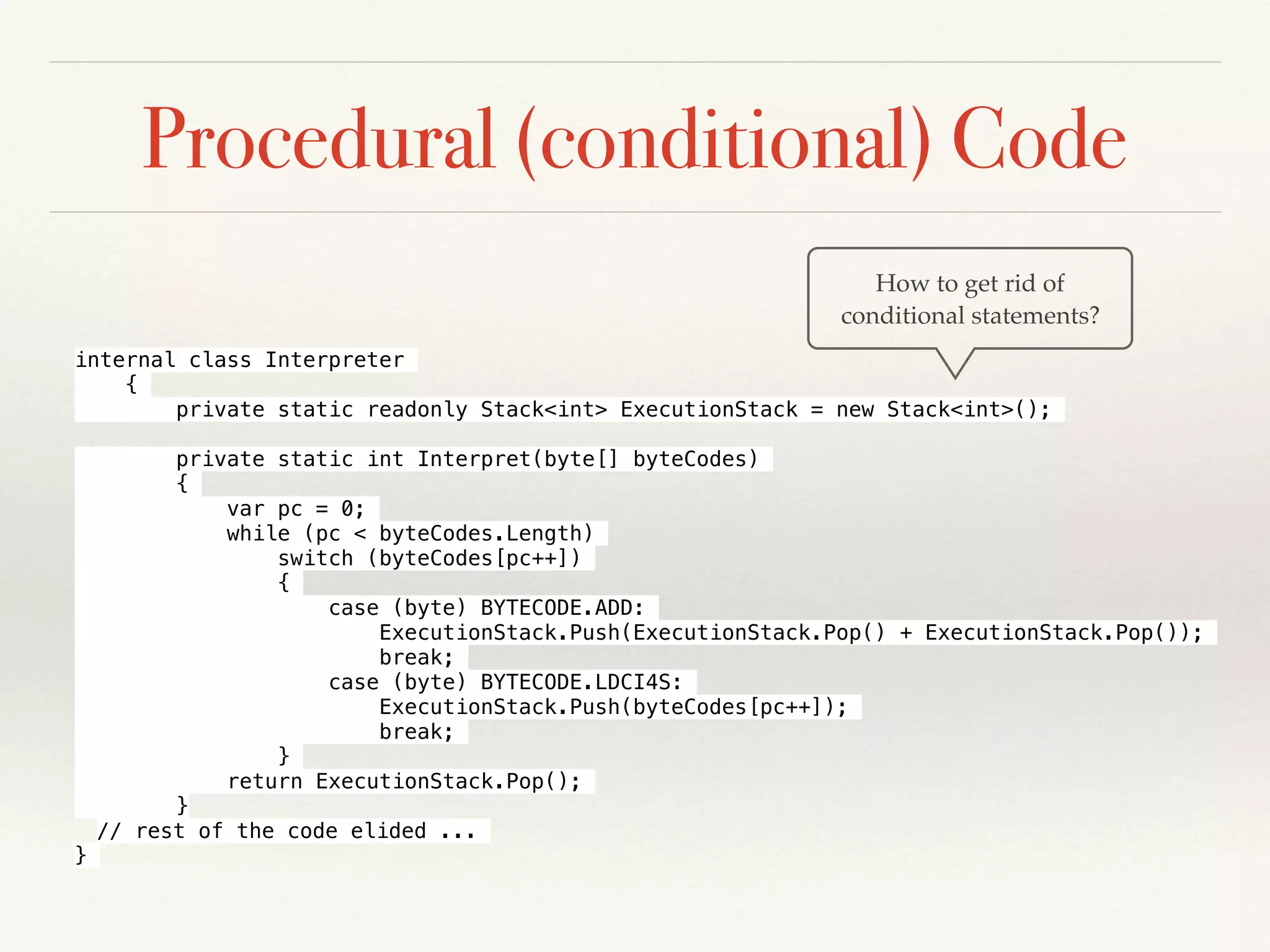 Procedural (conditional) Code
How to get rid of
conditional statements?
internal class Interpreter
{
private static readonly Stack<int> ExecutionStack = new Stack<int>();
private static int Interpret(byte[] byteCodes)
{
var pc = 0;
while (pc < byteCodes.Length)
switch (byteCodes[pc++])
{
case (byte) BYTECODE.ADD:
ExecutionStack.Push(ExecutionStack.Pop() + ExecutionStack.Pop());
break;
case (byte) BYTECODE.LDCI4S:
ExecutionStack.Push(byteCodes[pc++]);
break;
}
return ExecutionStack.Pop();
}
// rest of the code elided ...
}
 