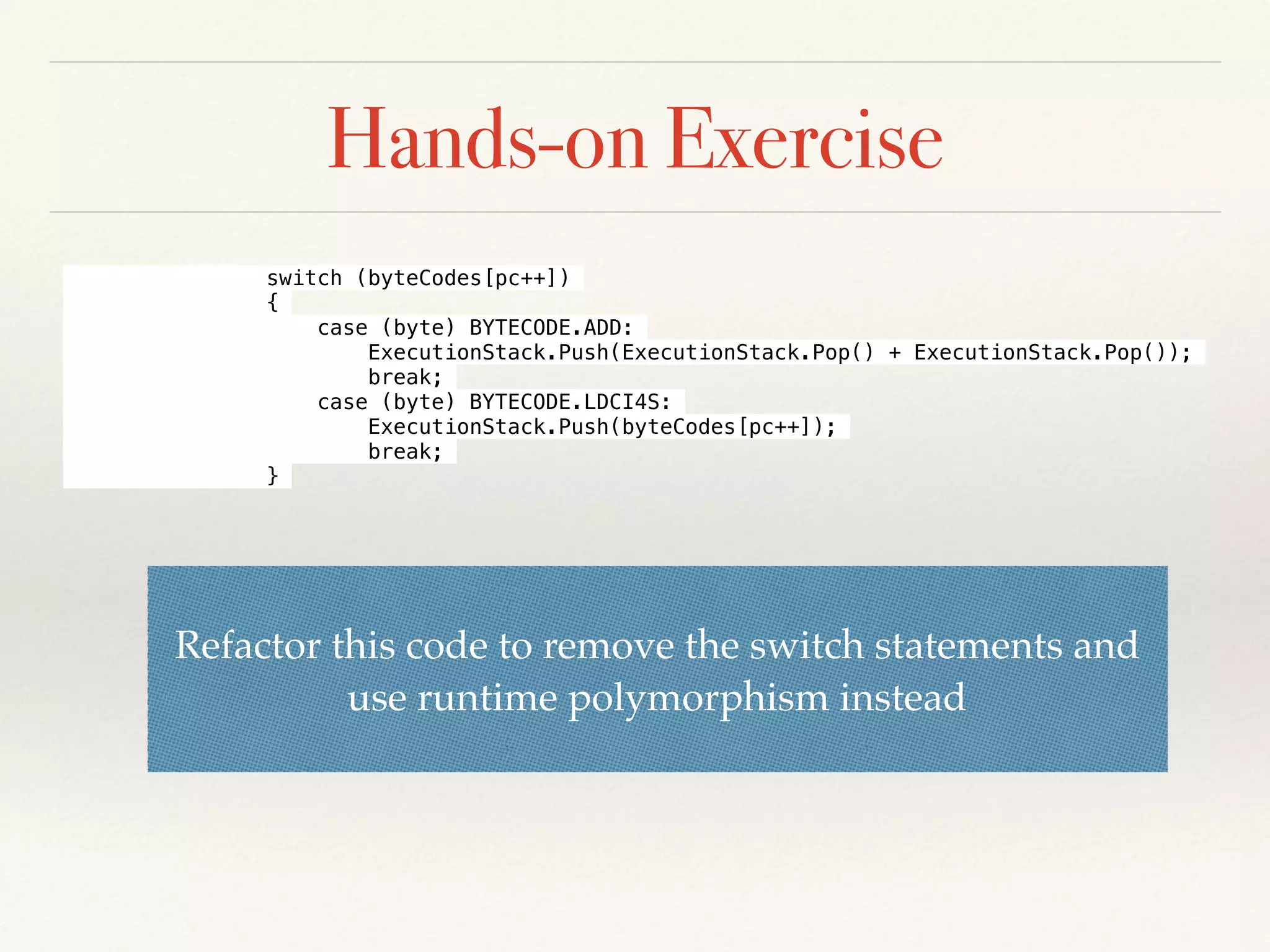 Hands-on Exercise
Refactor this code to remove the switch statements and
use runtime polymorphism instead
switch (byteCodes[pc++])
{
case (byte) BYTECODE.ADD:
ExecutionStack.Push(ExecutionStack.Pop() + ExecutionStack.Pop());
break;
case (byte) BYTECODE.LDCI4S:
ExecutionStack.Push(byteCodes[pc++]);
break;
}
 