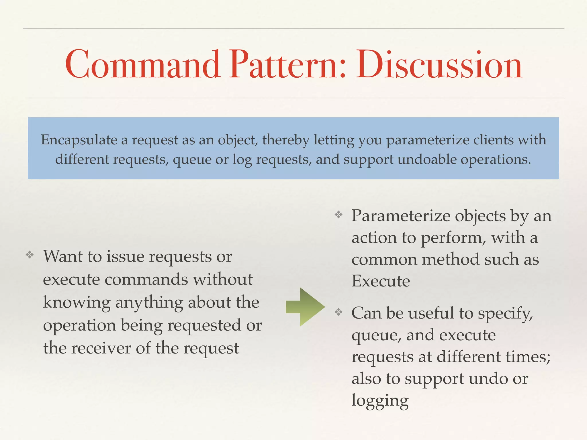 Command Pattern: Discussion
❖ Want to issue requests or
execute commands without
knowing anything about the
operation being requested or
the receiver of the request
Encapsulate a request as an object, thereby letting you parameterize clients with
different requests, queue or log requests, and support undoable operations.
❖ Parameterize objects by an
action to perform, with a
common method such as
Execute
❖ Can be useful to specify,
queue, and execute
requests at different times;
also to support undo or
logging
 