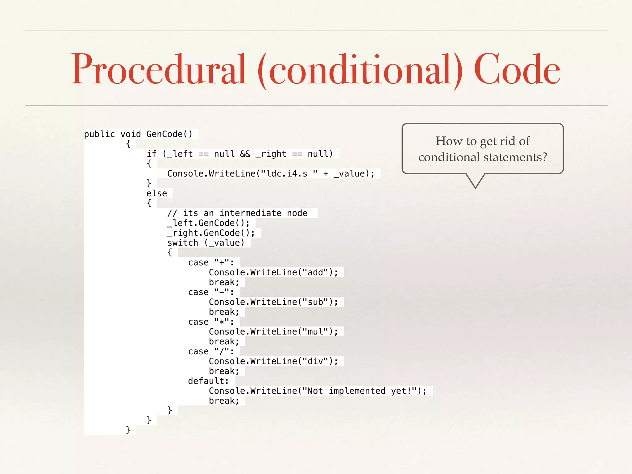 Procedural (conditional) Code
How to get rid of
conditional statements?
public void GenCode()
{
if (_left == null && _right == null)
{
Console.WriteLine("ldc.i4.s " + _value);
}
else
{
// its an intermediate node
_left.GenCode();
_right.GenCode();
switch (_value)
{
case "+":
Console.WriteLine("add");
break;
case "-":
Console.WriteLine("sub");
break;
case "*":
Console.WriteLine("mul");
break;
case "/":
Console.WriteLine("div");
break;
default:
Console.WriteLine("Not implemented yet!");
break;
}
}
}
 