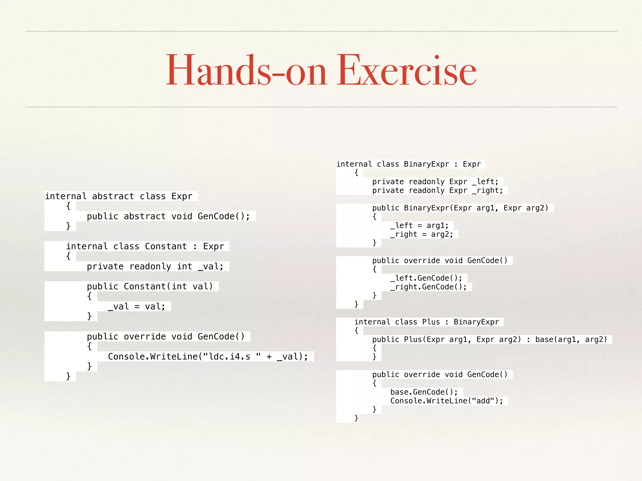 Hands-on Exercise
internal abstract class Expr
{
public abstract void GenCode();
}
internal class Constant : Expr
{
private readonly int _val;
public Constant(int val)
{
_val = val;
}
public override void GenCode()
{
Console.WriteLine("ldc.i4.s " + _val);
}
}
internal class BinaryExpr : Expr
{
private readonly Expr _left;
private readonly Expr _right;
public BinaryExpr(Expr arg1, Expr arg2)
{
_left = arg1;
_right = arg2;
}
public override void GenCode()
{
_left.GenCode();
_right.GenCode();
}
}
internal class Plus : BinaryExpr
{
public Plus(Expr arg1, Expr arg2) : base(arg1, arg2)
{
}
public override void GenCode()
{
base.GenCode();
Console.WriteLine("add");
}
}
 