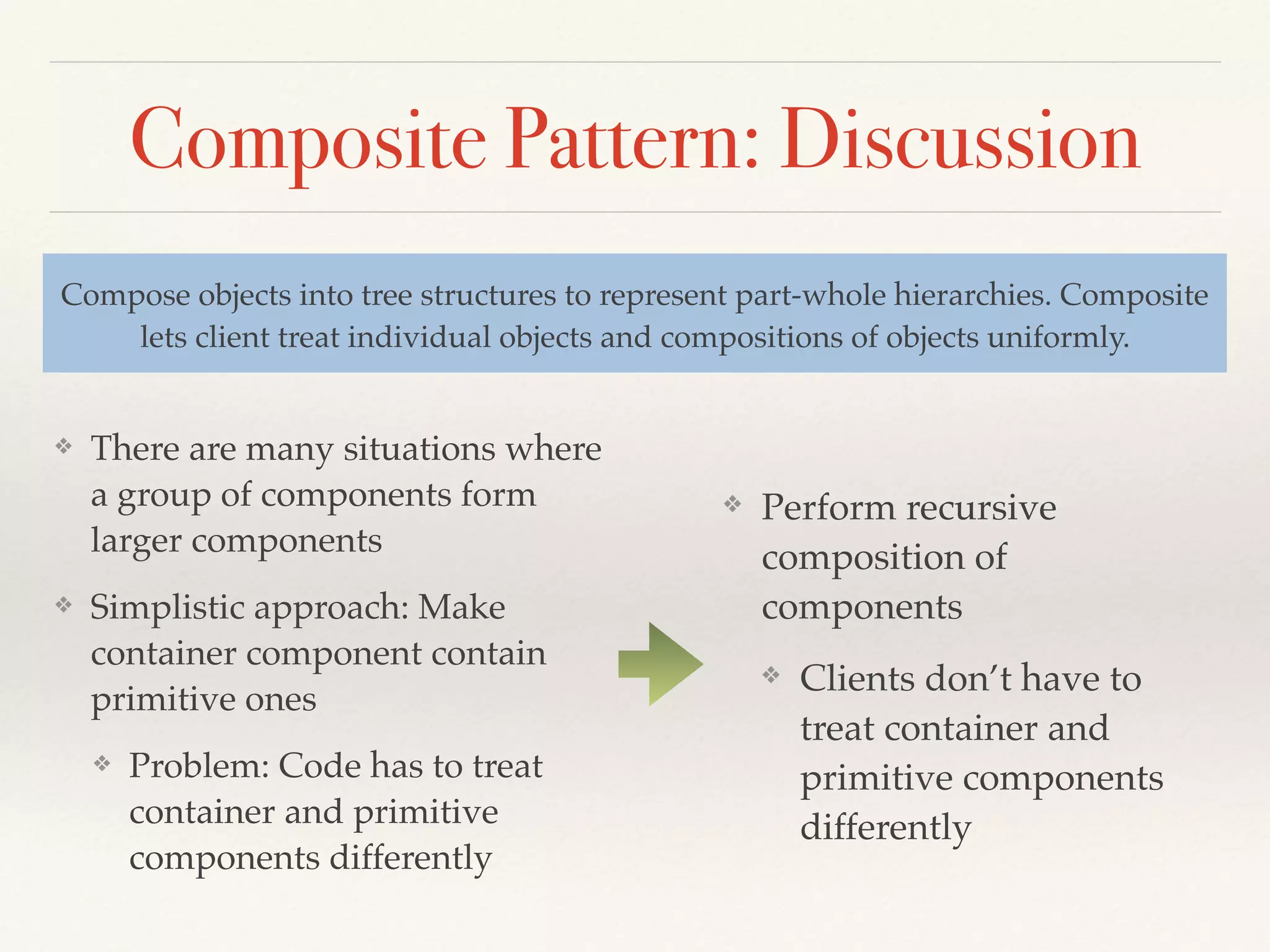 Composite Pattern: Discussion
❖ There are many situations where
a group of components form
larger components
❖ Simplistic approach: Make
container component contain
primitive ones
❖ Problem: Code has to treat
container and primitive
components differently
Compose objects into tree structures to represent part-whole hierarchies. Composite
lets client treat individual objects and compositions of objects uniformly.
❖ Perform recursive
composition of
components
❖ Clients don’t have to
treat container and
primitive components
differently
 