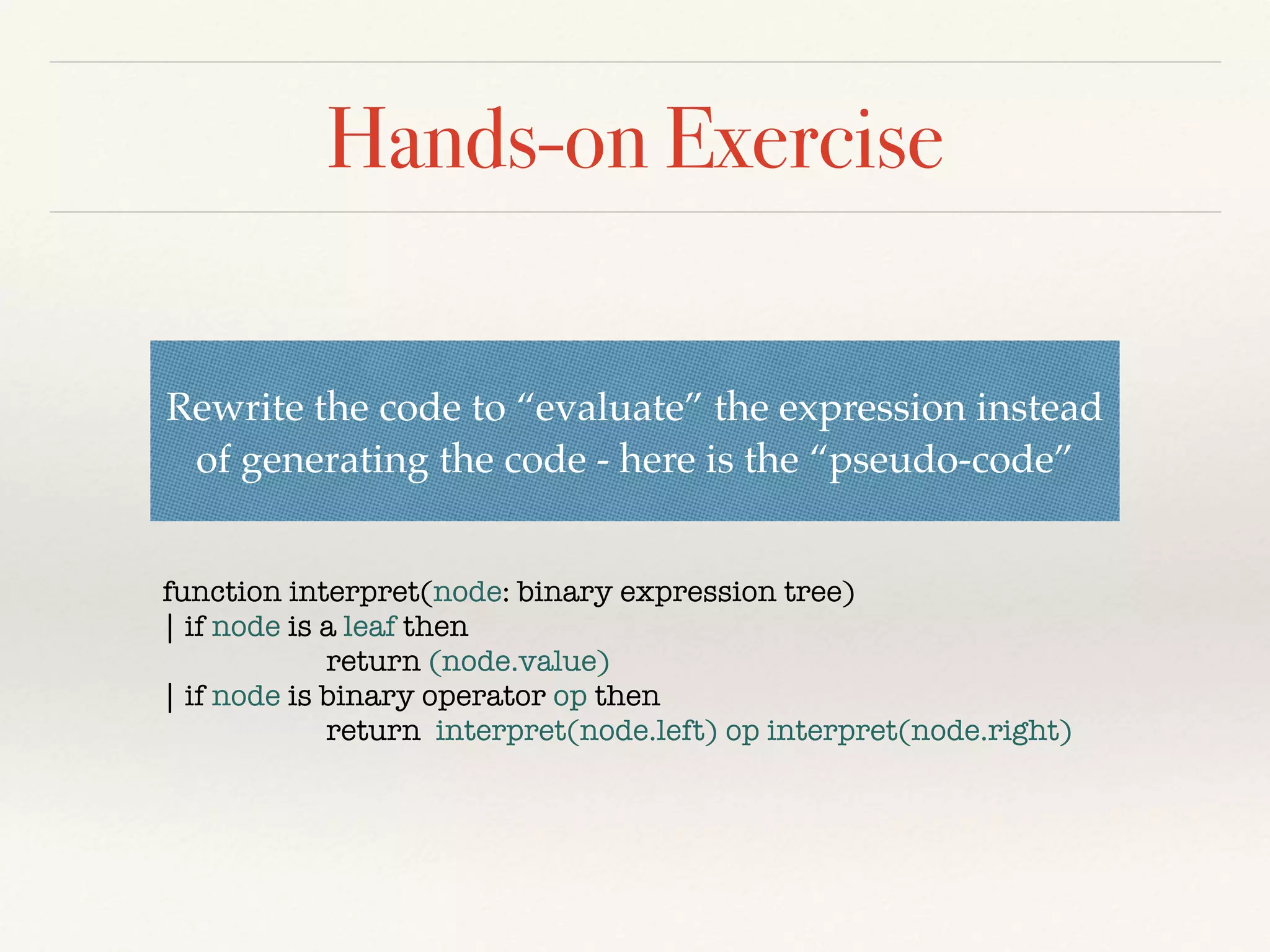 Hands-on Exercise
function interpret(node: binary expression tree)
| if node is a leaf then
return (node.value)
| if node is binary operator op then
return interpret(node.left) op interpret(node.right)
Rewrite the code to “evaluate” the expression instead
of generating the code - here is the “pseudo-code”
 