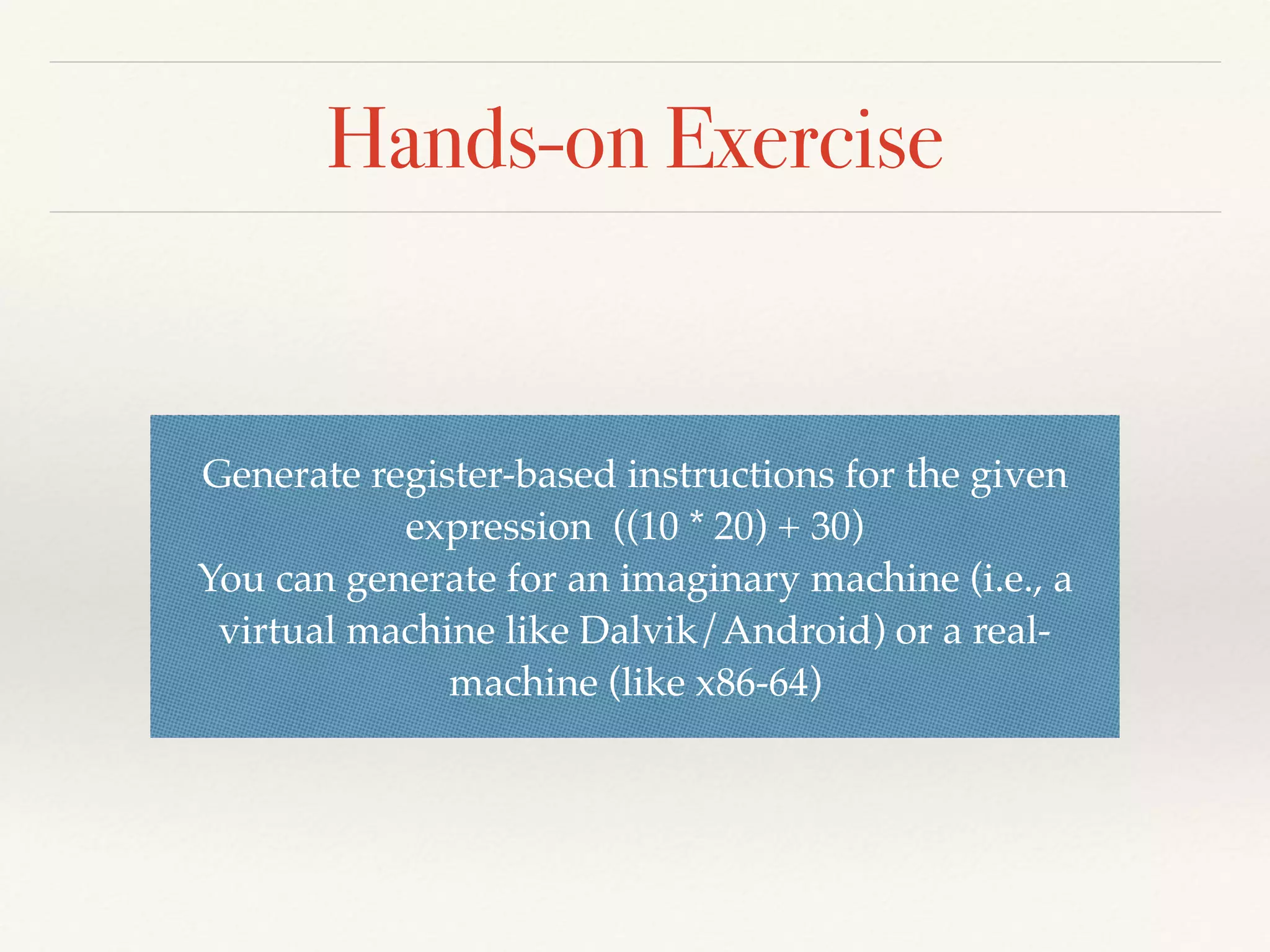 Hands-on Exercise
Generate register-based instructions for the given
expression ((10 * 20) + 30)
You can generate for an imaginary machine (i.e., a
virtual machine like Dalvik/Android) or a real-
machine (like x86-64)
 