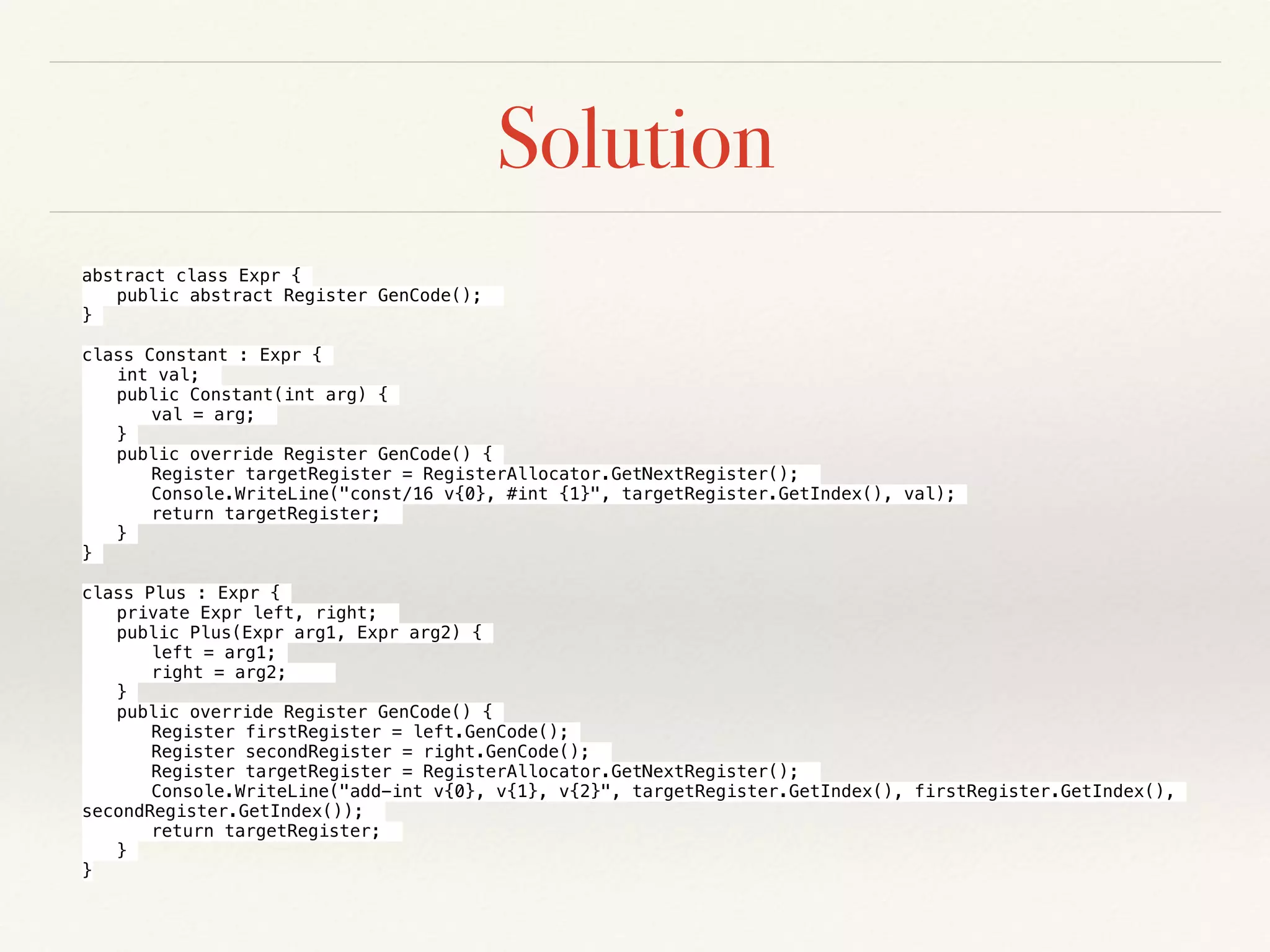 Solution
abstract class Expr {
public abstract Register GenCode();
}
class Constant : Expr {
int val;
public Constant(int arg) {
val = arg;
}
public override Register GenCode() {
Register targetRegister = RegisterAllocator.GetNextRegister();
Console.WriteLine("const/16 v{0}, #int {1}", targetRegister.GetIndex(), val);
return targetRegister;
}
}
class Plus : Expr {
private Expr left, right;
public Plus(Expr arg1, Expr arg2) {
left = arg1;
right = arg2;
}
public override Register GenCode() {
Register firstRegister = left.GenCode();
Register secondRegister = right.GenCode();
Register targetRegister = RegisterAllocator.GetNextRegister();
Console.WriteLine("add-int v{0}, v{1}, v{2}", targetRegister.GetIndex(), firstRegister.GetIndex(),
secondRegister.GetIndex());
return targetRegister;
}
}
 
