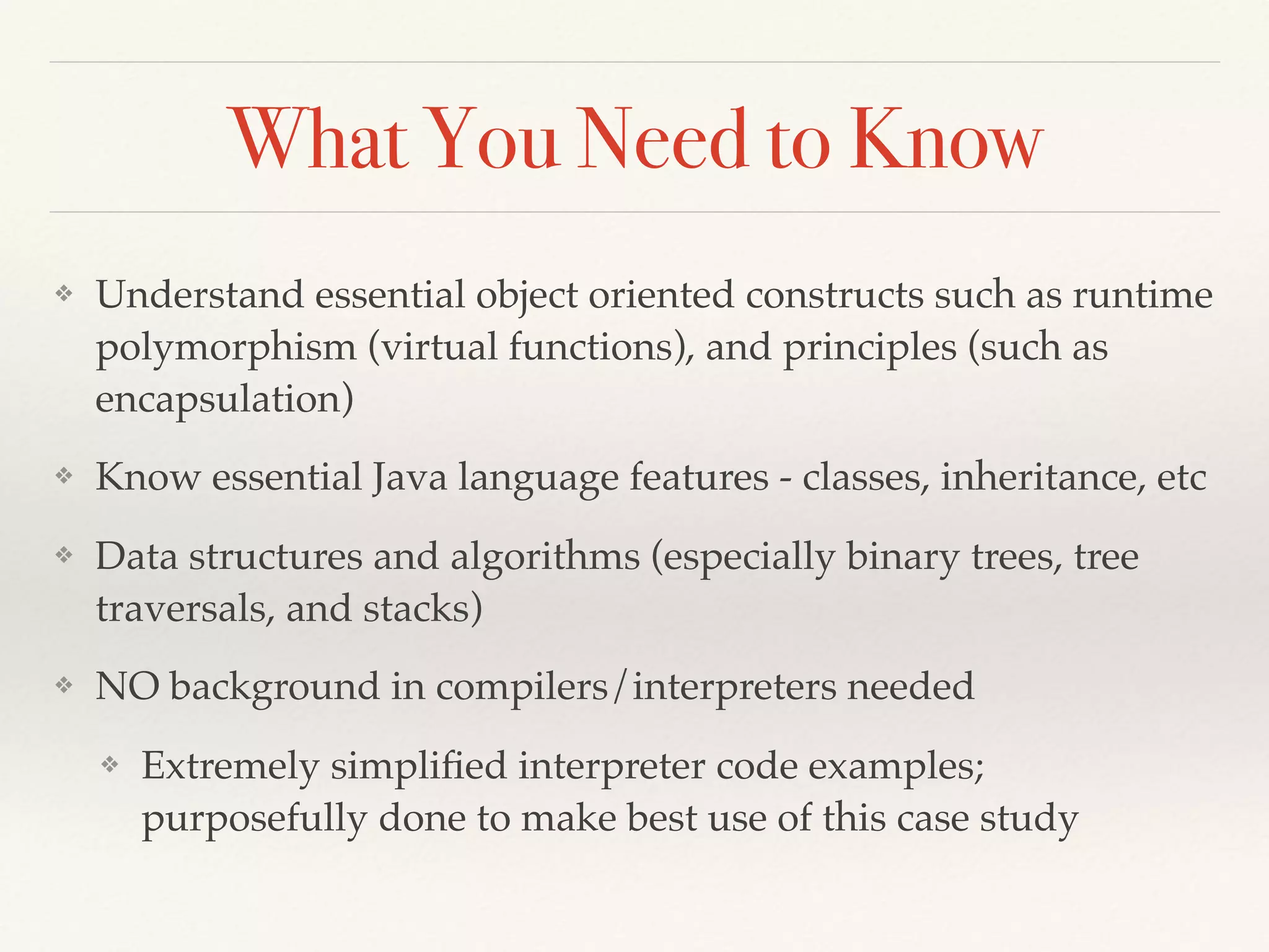 What You Need to Know
❖ Understand essential object oriented constructs such as runtime
polymorphism (virtual functions), and principles (such as
encapsulation)
❖ Know essential Java language features - classes, inheritance, etc
❖ Data structures and algorithms (especially binary trees, tree
traversals, and stacks)
❖ NO background in compilers/interpreters needed
❖ Extremely simpliﬁed interpreter code examples;
purposefully done to make best use of this case study
 