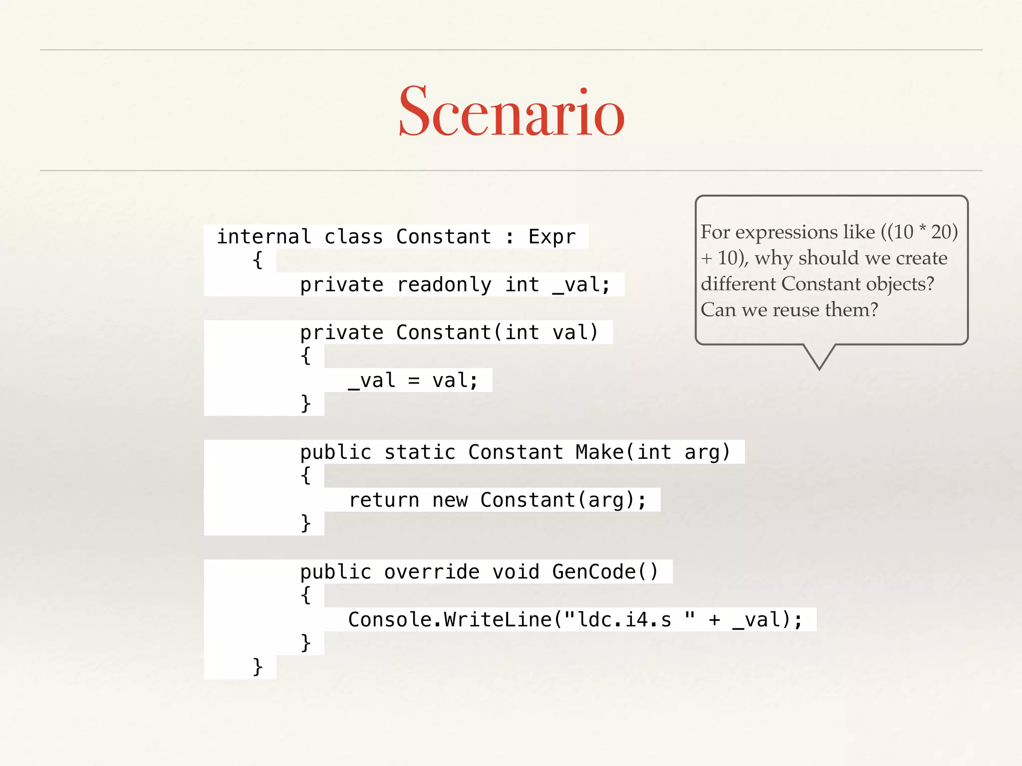 Scenario
internal class Constant : Expr
{
private readonly int _val;
private Constant(int val)
{
_val = val;
}
public static Constant Make(int arg)
{
return new Constant(arg);
}
public override void GenCode()
{
Console.WriteLine("ldc.i4.s " + _val);
}
}
For expressions like ((10 * 20)
+ 10), why should we create
different Constant objects?
Can we reuse them?
 
