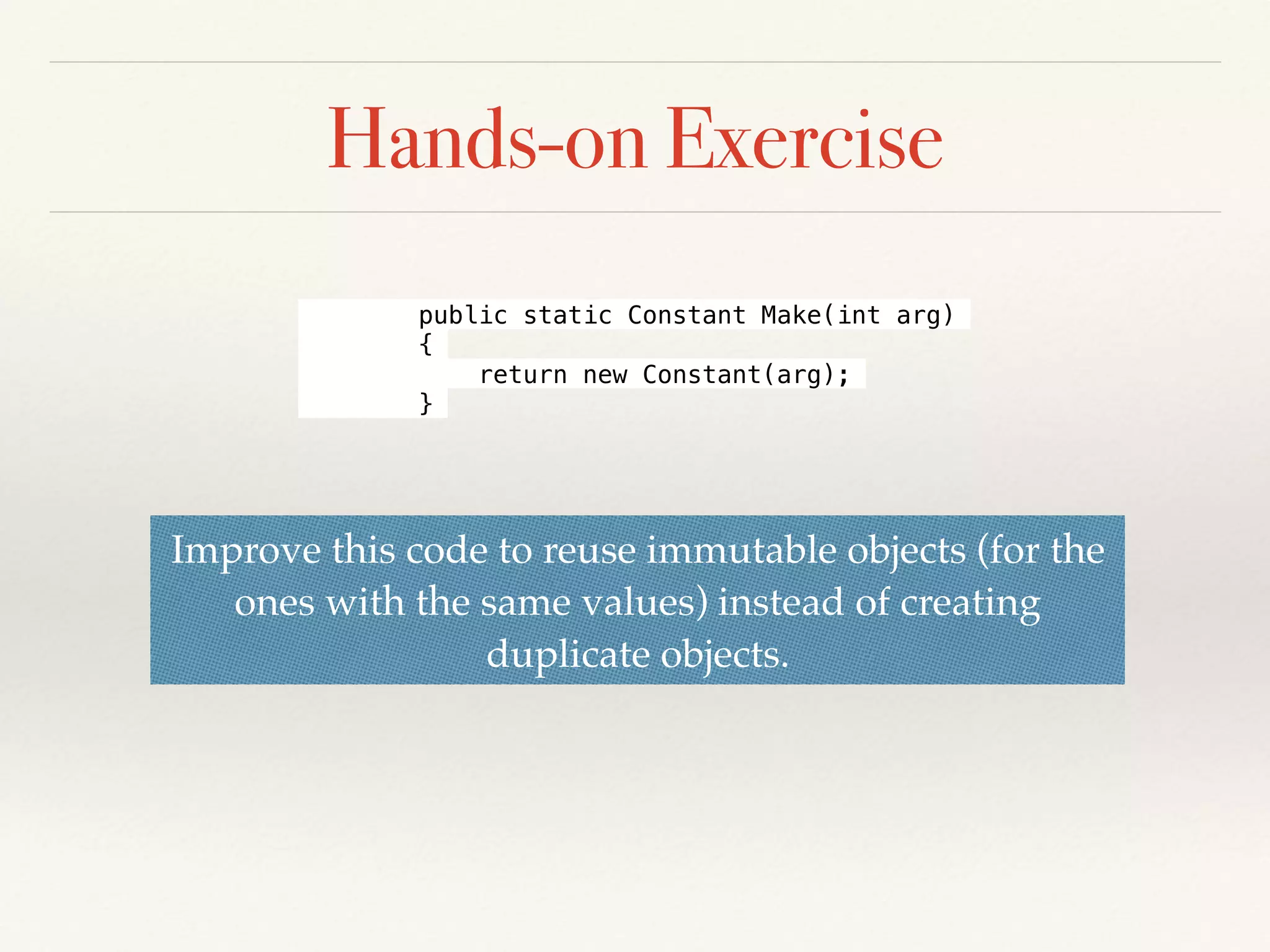 Hands-on Exercise
Improve this code to reuse immutable objects (for the
ones with the same values) instead of creating
duplicate objects.
public static Constant Make(int arg)
{
return new Constant(arg);
}
 