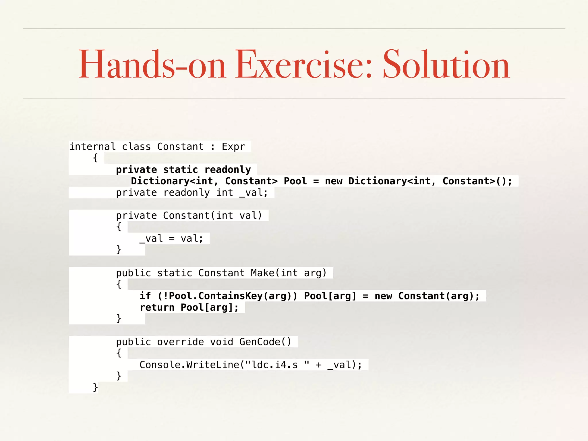 Hands-on Exercise: Solution
internal class Constant : Expr
{
private static readonly
Dictionary<int, Constant> Pool = new Dictionary<int, Constant>();
private readonly int _val;
private Constant(int val)
{
_val = val;
}
public static Constant Make(int arg)
{
if (!Pool.ContainsKey(arg)) Pool[arg] = new Constant(arg);
return Pool[arg];
}
public override void GenCode()
{
Console.WriteLine("ldc.i4.s " + _val);
}
}
 