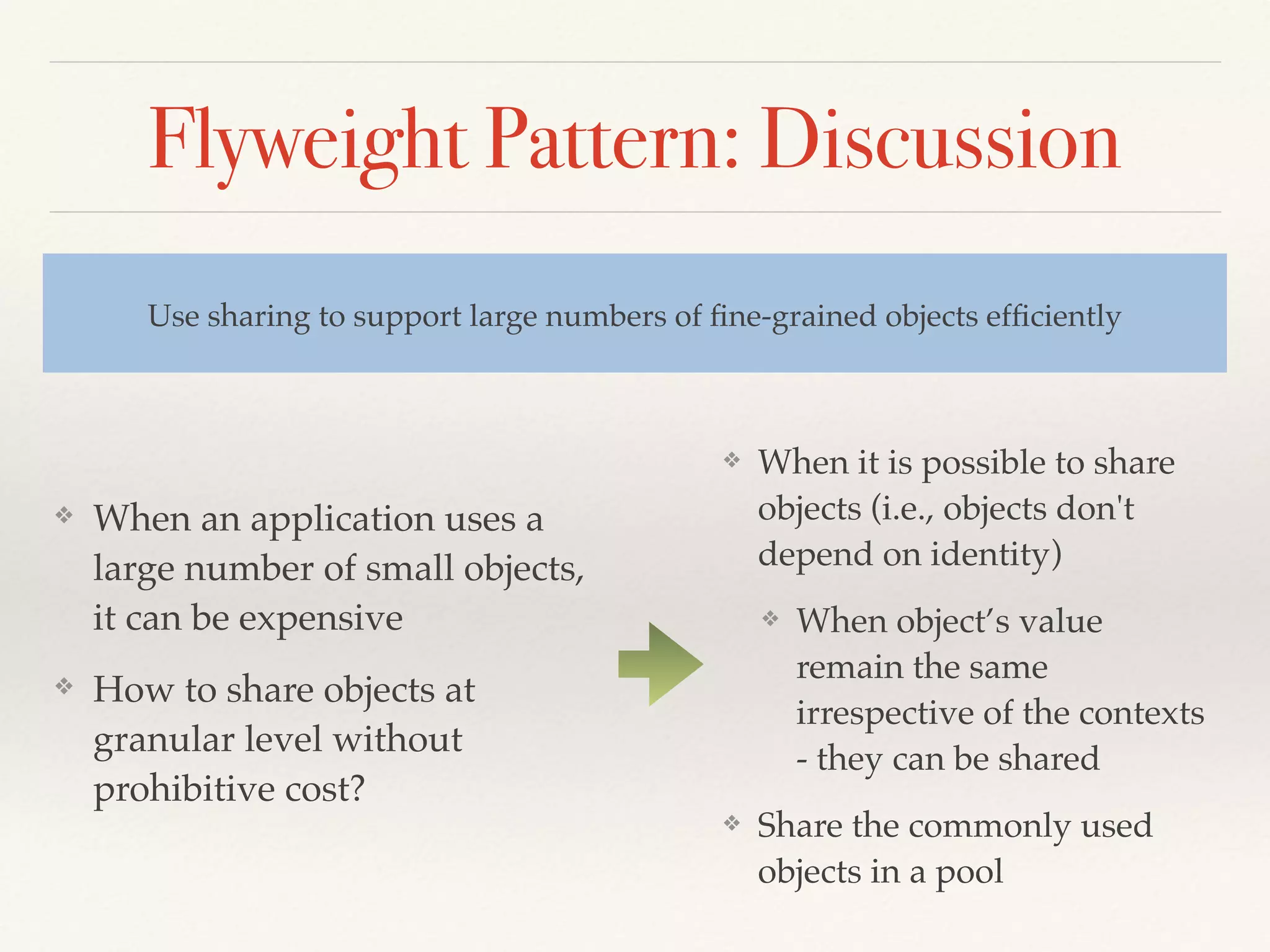Flyweight Pattern: Discussion
❖ When an application uses a
large number of small objects,
it can be expensive
❖ How to share objects at
granular level without
prohibitive cost?
Use sharing to support large numbers of ﬁne-grained objects efﬁciently
❖ When it is possible to share
objects (i.e., objects don't
depend on identity)
❖ When object’s value
remain the same
irrespective of the contexts
- they can be shared
❖ Share the commonly used
objects in a pool
 