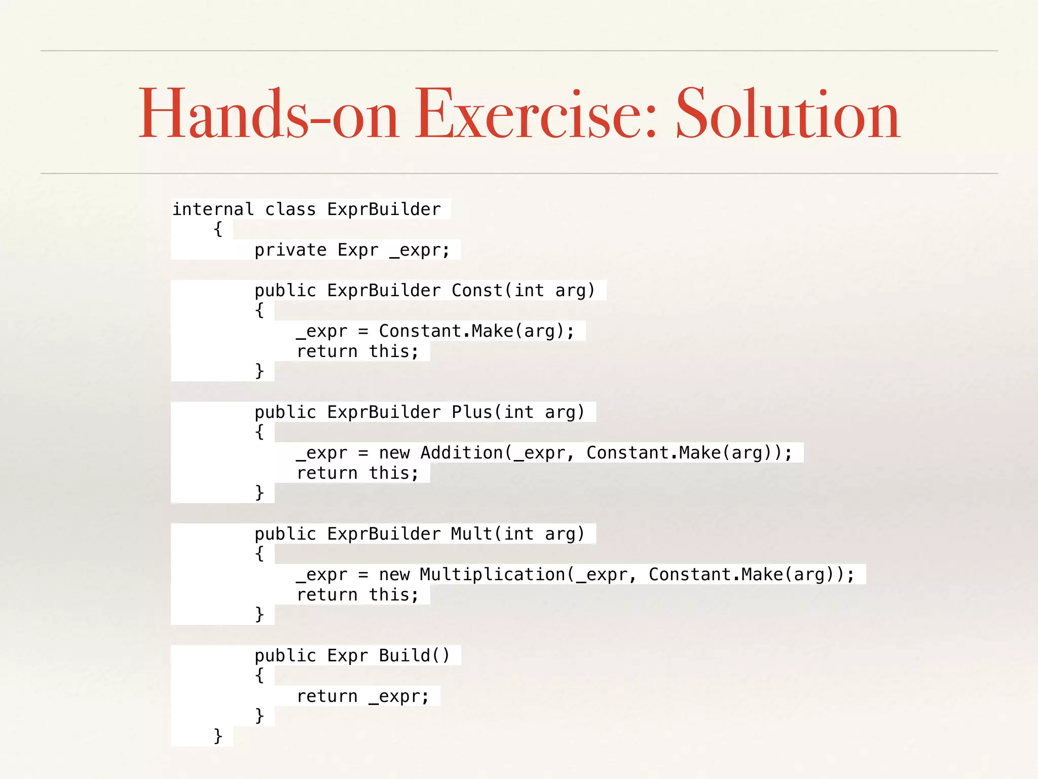 Hands-on Exercise: Solution
internal class ExprBuilder
{
private Expr _expr;
public ExprBuilder Const(int arg)
{
_expr = Constant.Make(arg);
return this;
}
public ExprBuilder Plus(int arg)
{
_expr = new Addition(_expr, Constant.Make(arg));
return this;
}
public ExprBuilder Mult(int arg)
{
_expr = new Multiplication(_expr, Constant.Make(arg));
return this;
}
public Expr Build()
{
return _expr;
}
}
 