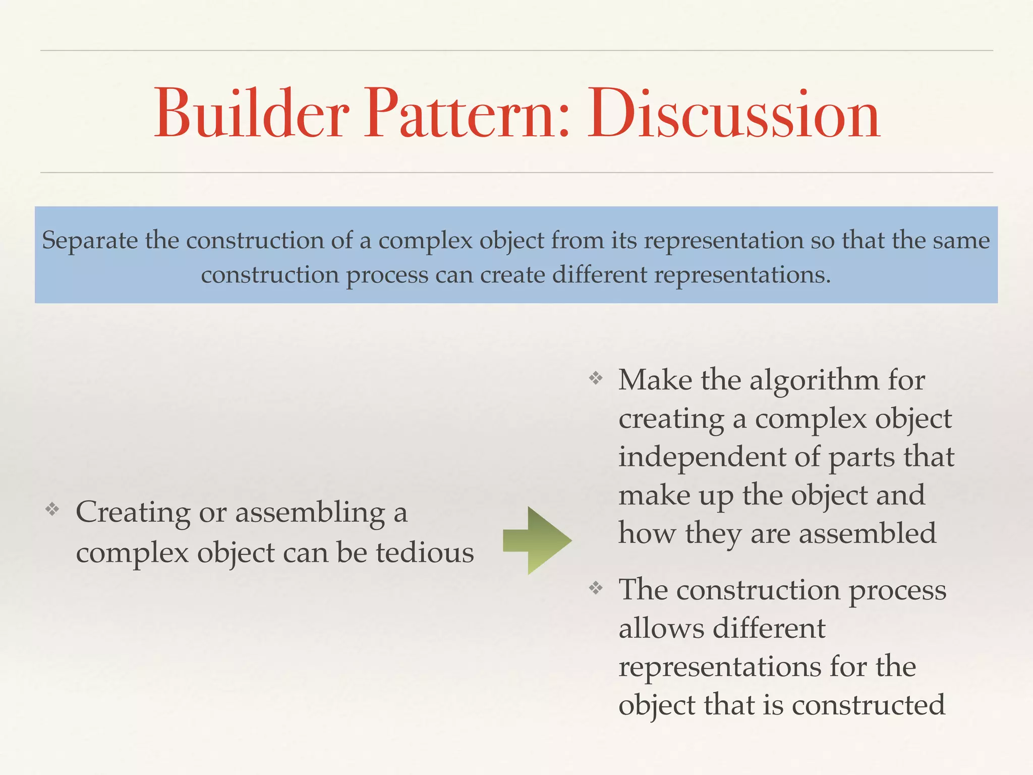 Builder Pattern: Discussion
❖ Creating or assembling a
complex object can be tedious
Separate the construction of a complex object from its representation so that the same
construction process can create different representations.
❖ Make the algorithm for
creating a complex object
independent of parts that
make up the object and
how they are assembled
❖ The construction process
allows different
representations for the
object that is constructed
 