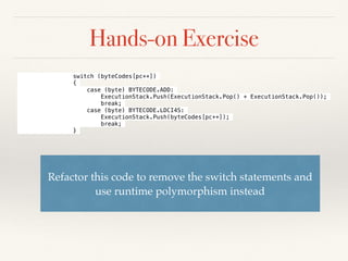 Hands-on Exercise
Refactor this code to remove the switch statements and
use runtime polymorphism instead
switch (byteCodes[pc++])
{
case (byte) BYTECODE.ADD:
ExecutionStack.Push(ExecutionStack.Pop() + ExecutionStack.Pop());
break;
case (byte) BYTECODE.LDCI4S:
ExecutionStack.Push(byteCodes[pc++]);
break;
}
 