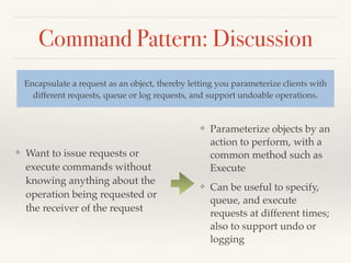 Command Pattern: Discussion
❖ Want to issue requests or
execute commands without
knowing anything about the
operation being requested or
the receiver of the request
Encapsulate a request as an object, thereby letting you parameterize clients with
different requests, queue or log requests, and support undoable operations.
❖ Parameterize objects by an
action to perform, with a
common method such as
Execute
❖ Can be useful to specify,
queue, and execute
requests at different times;
also to support undo or
logging
 