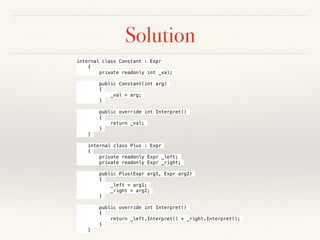 Solution
internal class Constant : Expr
{
private readonly int _val;
public Constant(int arg)
{
_val = arg;
}
public override int Interpret()
{
return _val;
}
}
internal class Plus : Expr
{
private readonly Expr _left;
private readonly Expr _right;
public Plus(Expr arg1, Expr arg2)
{
_left = arg1;
_right = arg2;
}
public override int Interpret()
{
return _left.Interpret() + _right.Interpret();
}
}
 