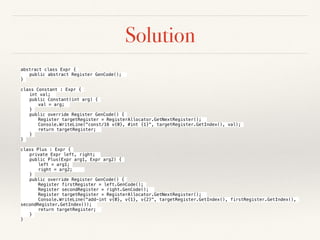 Solution
abstract class Expr {
public abstract Register GenCode();
}
class Constant : Expr {
int val;
public Constant(int arg) {
val = arg;
}
public override Register GenCode() {
Register targetRegister = RegisterAllocator.GetNextRegister();
Console.WriteLine("const/16 v{0}, #int {1}", targetRegister.GetIndex(), val);
return targetRegister;
}
}
class Plus : Expr {
private Expr left, right;
public Plus(Expr arg1, Expr arg2) {
left = arg1;
right = arg2;
}
public override Register GenCode() {
Register firstRegister = left.GenCode();
Register secondRegister = right.GenCode();
Register targetRegister = RegisterAllocator.GetNextRegister();
Console.WriteLine("add-int v{0}, v{1}, v{2}", targetRegister.GetIndex(), firstRegister.GetIndex(),
secondRegister.GetIndex());
return targetRegister;
}
}
 